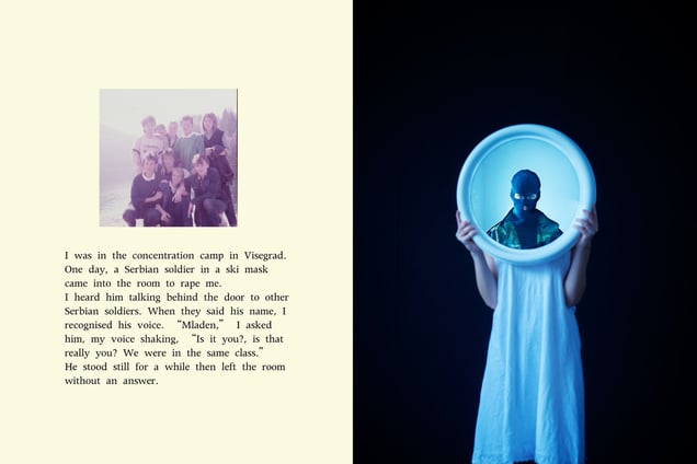 I was in the concentration camp in Visegrad. 
One day, a Serbian soldier in a ski mask came into the room to rape me.
I heard him talking behind the door to other Serbian soldiers. When they said his name, I recognised his voice. “Mladen,” I asked him, my voice shaking, “Is that really you? We were in the same class.” 
He stood still for a while then left the room without an answer.