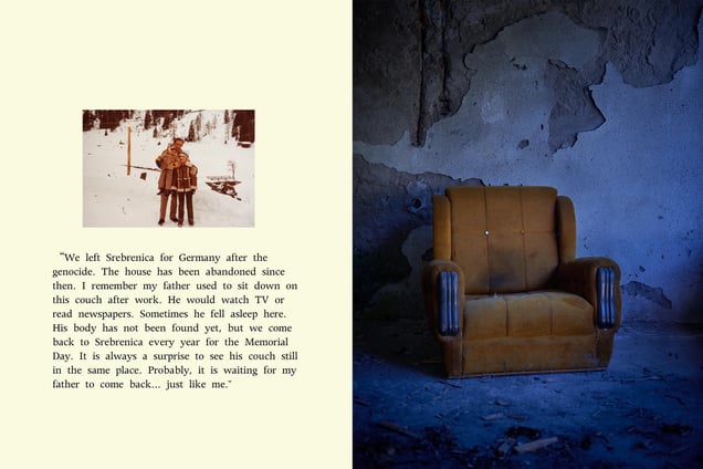 “We left Srebrenica for Germany after the genocide. The house has been abandoned since then. I remember my father used to sit down on this couch after work. He would watch TV or read newspapers. Sometimes he fell asleep here. His body has not been found yet, but we come back to Srebrenica every year for the Memorial Day. It is always a surprise to see his couch still in the same place. Probably, it is waiting for my father to come back... just like me.”