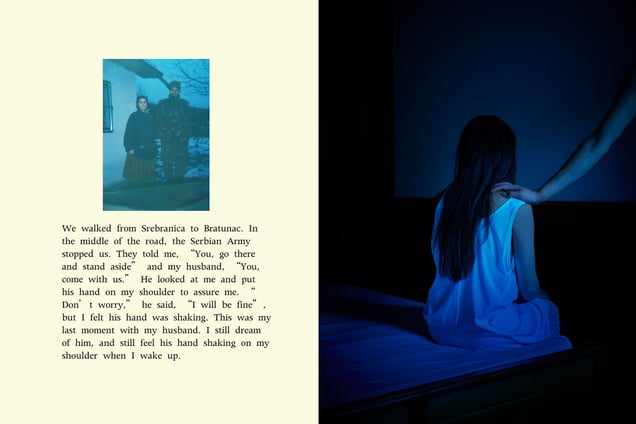 We walked from Srebranica to Bratunac. In the middle of the road, the Serbian Army stopped us. They told me, “You, go there and stand aside” and my husband, “You, come with us.” He looked at me and put his hand on my shoulder to assure me. “Don’t worry,” he said, “I will be fine”, but I felt his hand was shaking. This was my last moment with my husband. I still dream of him, and still feel his hand shaking on my shoulder when I wake up.